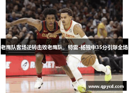 老鹰队客场逆转击败老鹰队，特雷-杨独中35分引爆全场